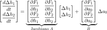 \[\begin{bmatrix} \dfrac{d \Delta h_1}{dt} \\[6pt] \dfrac{d \Delta h_2}{dt} \end{bmatrix} = \underbrace{\begin{bmatrix} \dfrac{\partial F_1}{\partial h_1} & \dfrac{\partial F_1}{\partial h_2} \\[6pt] \dfrac{\partial F_2}{\partial h_1} & \dfrac{\partial F_2}{\partial h_2} \end{bmatrix}}_{\text{Jacobiano } A} \begin{bmatrix} \Delta h_1 \\ \Delta h_2 \end{bmatrix} + \underbrace{\begin{bmatrix} \dfrac{\partial F_1}{\partial a_0} \\[6pt] \dfrac{\partial F_2}{\partial a_0} \end{bmatrix}}_{B} \Delta a_0\]